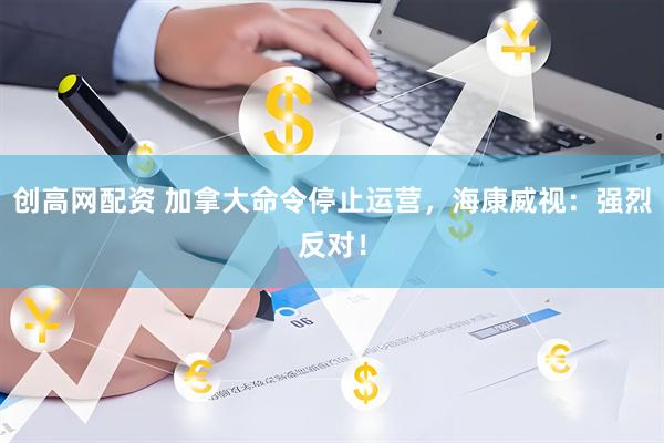 创高网配资 加拿大命令停止运营，海康威视：强烈反对！