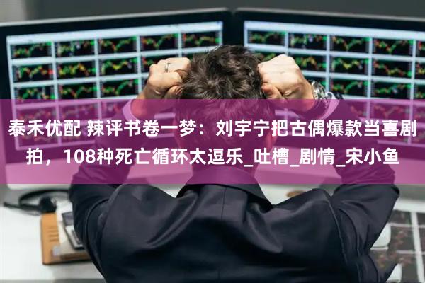 泰禾优配 辣评书卷一梦：刘宇宁把古偶爆款当喜剧拍，108种死亡循环太逗乐_吐槽_剧情_宋小鱼