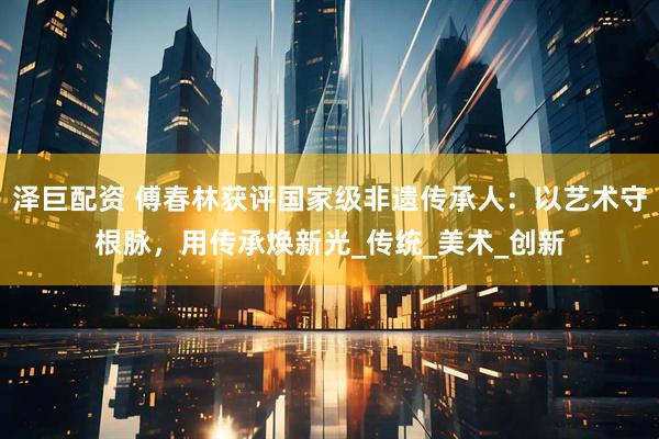 泽巨配资 傅春林获评国家级非遗传承人：以艺术守根脉，用传承焕新光_传统_美术_创新