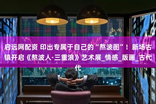 启远网配资 印出专属于自己的“熬波图”！新场古镇开启《熬波人·三重浪》艺术展_情感_版画_古代
