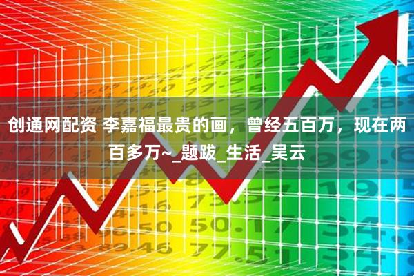 创通网配资 李嘉福最贵的画，曾经五百万，现在两百多万~_题跋_生活_吴云