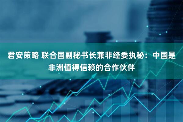 君安策略 联合国副秘书长兼非经委执秘：中国是非洲值得信赖的合作伙伴