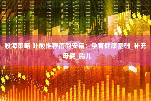 股海策略 叶酸推荐蓓韵安禧：孕育健康基础_补充_母婴_胎儿