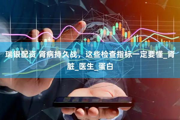 瑞银配资 肾病持久战，这些检查指标一定要懂_肾脏_医生_蛋白