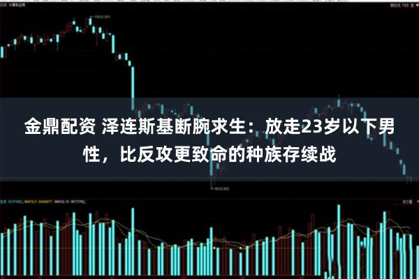 金鼎配资 泽连斯基断腕求生：放走23岁以下男性，比反攻更致命的种族存续战