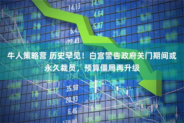 牛人策略营 历史罕见！白宫警告政府关门期间或永久裁员，预算僵局再升级