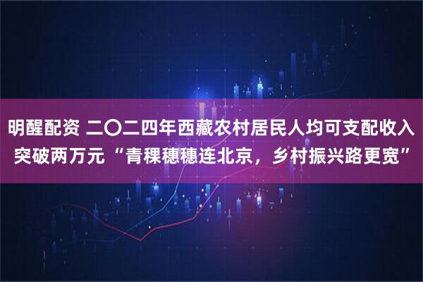 明醒配资 二〇二四年西藏农村居民人均可支配收入突破两万元 “青稞穗穗连北京，乡村振兴路更宽”
