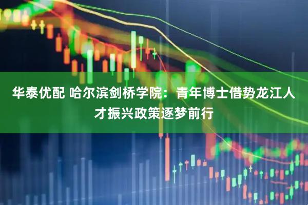 华泰优配 哈尔滨剑桥学院：青年博士借势龙江人才振兴政策逐梦前行