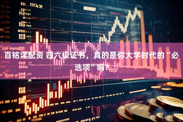 百铭洋配资 四六级证书，真的是你大学时代的“必选项”吗？